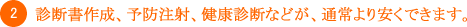 2.診断書作成、予防注射、健康診断などが、通常より安くできます。